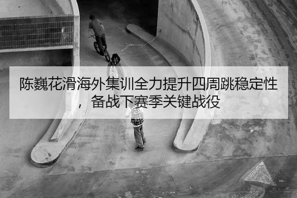 陈巍花滑海外集训全力提升四周跳稳定性，备战下赛季关键战役