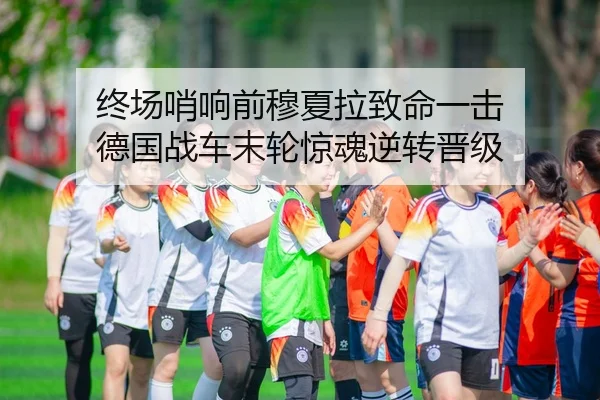 终场哨响前穆夏拉致命一击 德国战车末轮惊魂逆转晋级