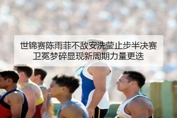 世锦赛陈雨菲不敌安洗莹止步半决赛 卫冕梦碎显现新周期力量更迭