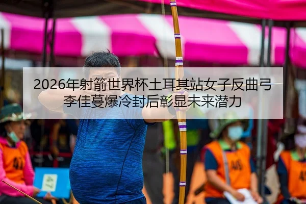 2026年射箭世界杯土耳其站女子反曲弓 李佳蔓爆冷封后彰显未来潜力